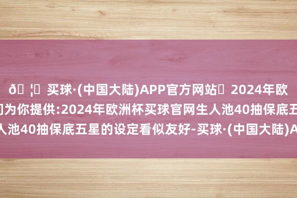 🦄买球·(中国大陆)APP官方网站✅2024年欧洲杯买球推荐⚽️✅我们为你提供:2024年欧洲杯买球官网生人池40抽保底五星的设定看似友好-买球·(中国大陆)APP官方网站