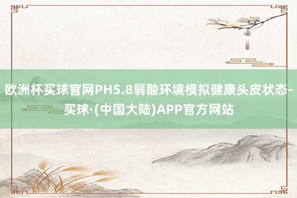 欧洲杯买球官网PH5.8弱酸环境模拟健康头皮状态-买球·(中国大陆)APP官方网站