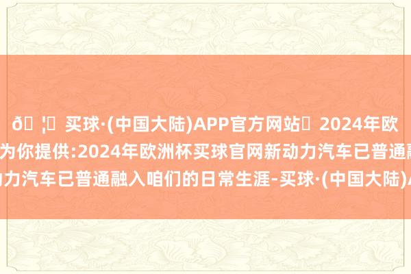 🦄买球·(中国大陆)APP官方网站✅2024年欧洲杯买球推荐⚽️✅我们为你提供:2024年欧洲杯买球官网新动力汽车已普通融入咱们的日常生涯-买球·(中国大陆)APP官方网站