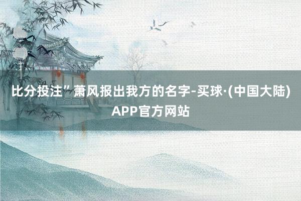 比分投注”萧风报出我方的名字-买球·(中国大陆)APP官方网站