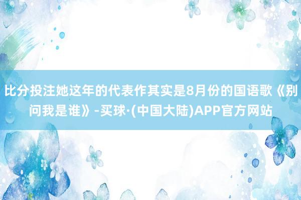 比分投注她这年的代表作其实是8月份的国语歌《别问我是谁》-买球·(中国大陆)APP官方网站