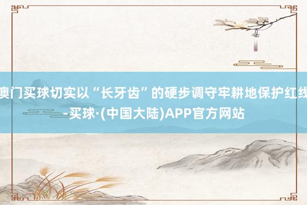澳门买球切实以“长牙齿”的硬步调守牢耕地保护红线-买球·(中国大陆)APP官方网站