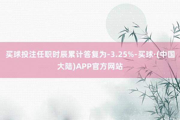 买球投注任职时辰累计答复为-3.25%-买球·(中国大陆)APP官方网站