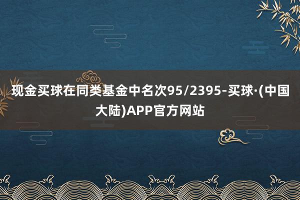 现金买球在同类基金中名次95/2395-买球·(中国大陆)APP官方网站