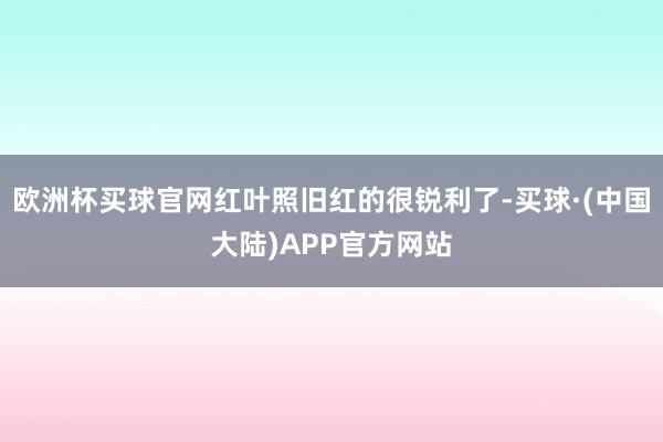 欧洲杯买球官网红叶照旧红的很锐利了-买球·(中国大陆)APP官方网站