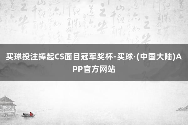 买球投注捧起CS面目冠军奖杯-买球·(中国大陆)APP官方网站