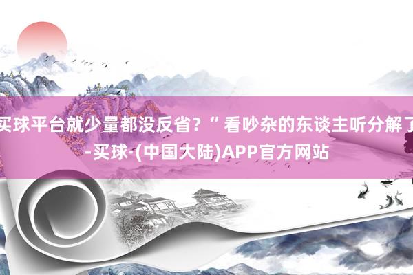 买球平台就少量都没反省？”看吵杂的东谈主听分解了-买球·(中国大陆)APP官方网站