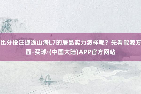 比分投注捷途山海L7的居品实力怎样呢？先看能源方面-买球·(中国大陆)APP官方网站