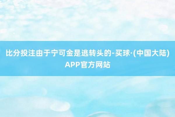 比分投注由于宁可金是逃转头的-买球·(中国大陆)APP官方网站