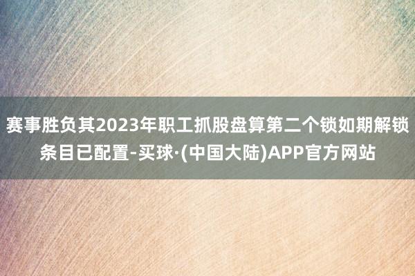 赛事胜负其2023年职工抓股盘算第二个锁如期解锁条目已配置-买球·(中国大陆)APP官方网站