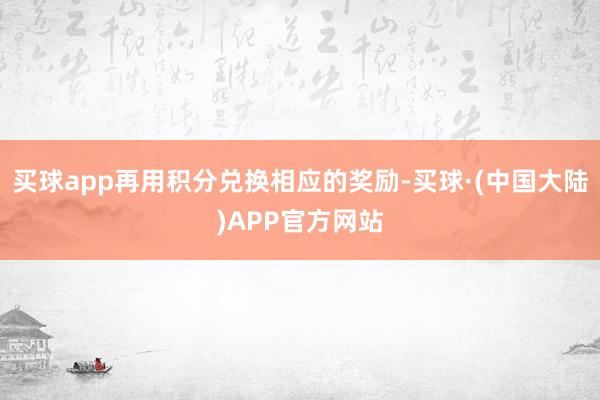 买球app再用积分兑换相应的奖励-买球·(中国大陆)APP官方网站