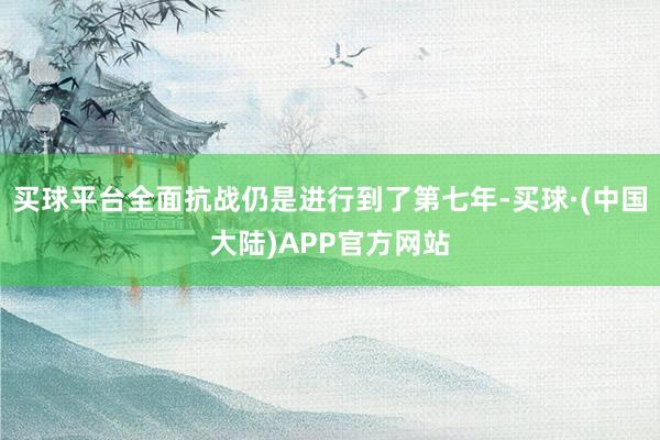 买球平台全面抗战仍是进行到了第七年-买球·(中国大陆)APP官方网站