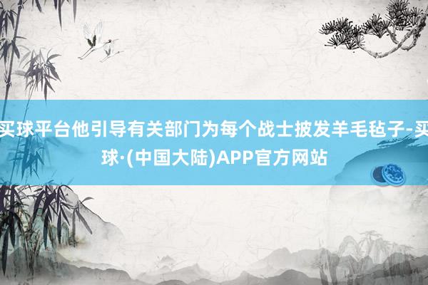 买球平台他引导有关部门为每个战士披发羊毛毡子-买球·(中国大陆)APP官方网站