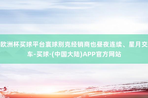 欧洲杯买球平台寰球别克经销商也昼夜连续、星月交车-买球·(中国大陆)APP官方网站