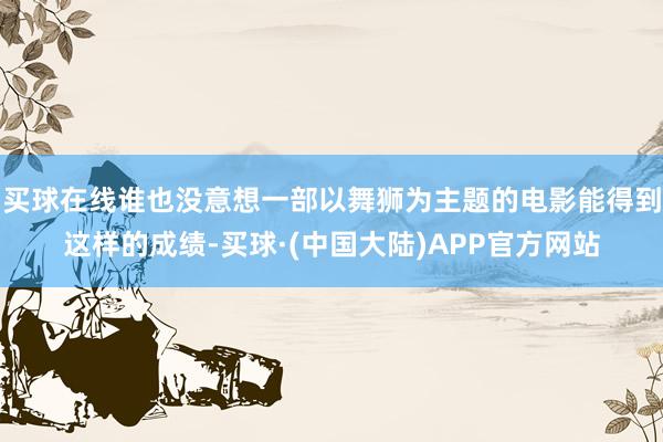买球在线谁也没意想一部以舞狮为主题的电影能得到这样的成绩-买球·(中国大陆)APP官方网站