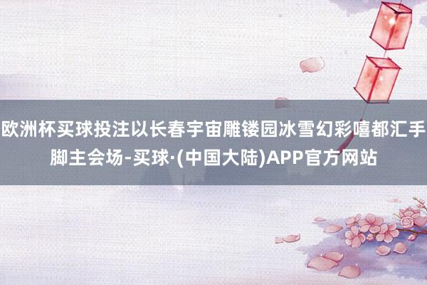 欧洲杯买球投注以长春宇宙雕镂园冰雪幻彩嘻都汇手脚主会场-买球·(中国大陆)APP官方网站