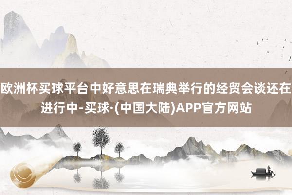 欧洲杯买球平台中好意思在瑞典举行的经贸会谈还在进行中-买球·(中国大陆)APP官方网站