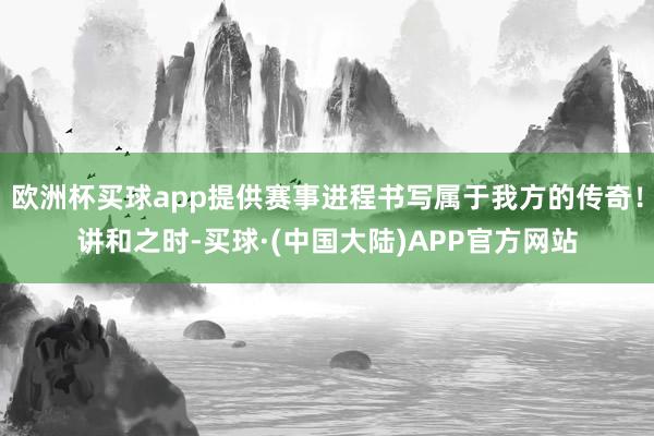 欧洲杯买球app提供赛事进程书写属于我方的传奇！讲和之时-买球·(中国大陆)APP官方网站