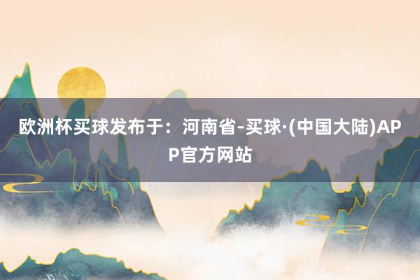 欧洲杯买球发布于：河南省-买球·(中国大陆)APP官方网站