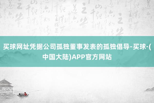 买球网址凭据公司孤独董事发表的孤独倡导-买球·(中国大陆)APP官方网站