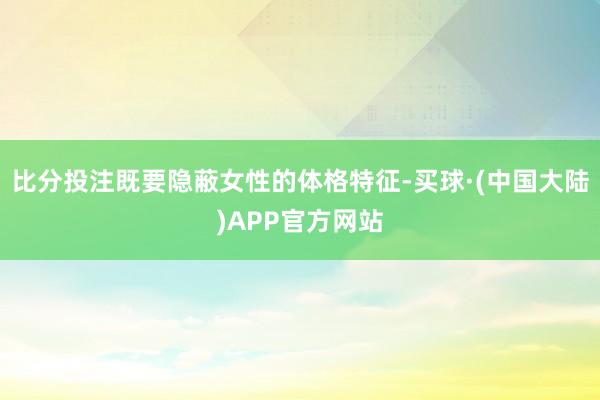 比分投注既要隐蔽女性的体格特征-买球·(中国大陆)APP官方网站