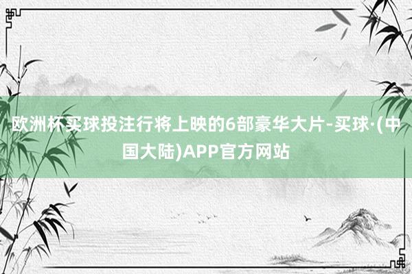 欧洲杯买球投注行将上映的6部豪华大片-买球·(中国大陆)APP官方网站