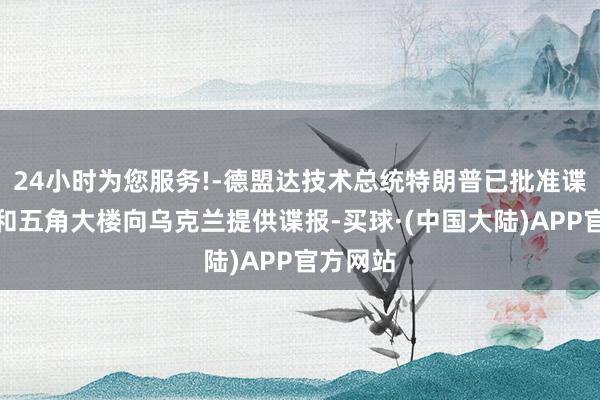 24小时为您服务!-德盟达技术总统特朗普已批准谍报机构和五角大楼向乌克兰提供谍报-买球·(中国大陆)APP官方网站