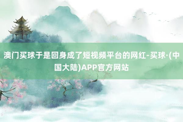 澳门买球于是回身成了短视频平台的网红-买球·(中国大陆)APP官方网站