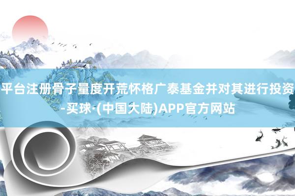 平台注册骨子量度开荒怀格广泰基金并对其进行投资-买球·(中国大陆)APP官方网站