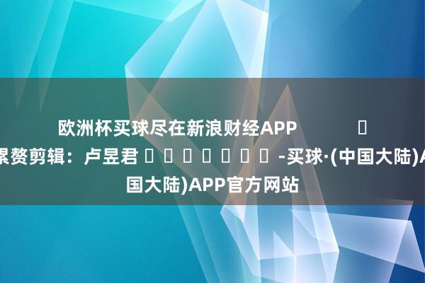 欧洲杯买球尽在新浪财经APP            						累赘剪辑：卢昱君 							-买球·(中国大陆)APP官方网站