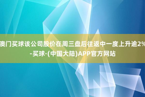 澳门买球该公司股价在周三盘后往返中一度上升逾2%-买球·(中国大陆)APP官方网站