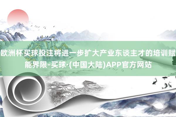 欧洲杯买球投注将进一步扩大产业东谈主才的培训赋能界限-买球·(中国大陆)APP官方网站