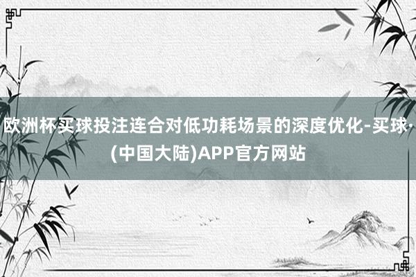 欧洲杯买球投注连合对低功耗场景的深度优化-买球·(中国大陆)APP官方网站