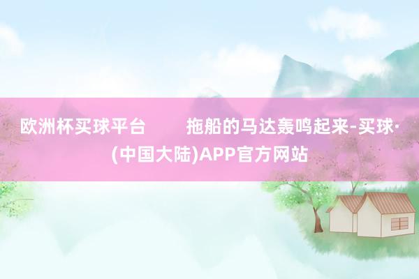 欧洲杯买球平台        拖船的马达轰鸣起来-买球·(中国大陆)APP官方网站