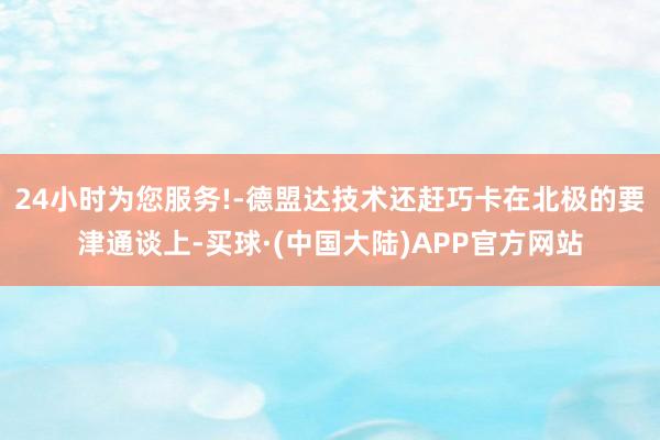 24小时为您服务!-德盟达技术还赶巧卡在北极的要津通谈上-买球·(中国大陆)APP官方网站