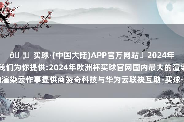 🦄买球·(中国大陆)APP官方网站✅2024年欧洲杯买球推荐⚽️✅我们为你提供:2024年欧洲杯买球官网国内最大的渲染云作事提供商赞奇科技与华为云联袂互助-买球·(中国大陆)APP官方网站