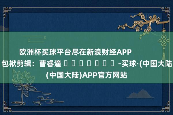 欧洲杯买球平台尽在新浪财经APP            						包袱剪辑：曹睿潼 							-买球·(中国大陆)APP官方网站