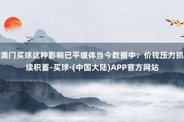 澳门买球这种影响已平缓体当今数据中：价钱压力抓续积蓄-买球·(中国大陆)APP官方网站
