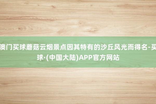 澳门买球蘑菇云烟景点因其特有的沙丘风光而得名-买球·(中国大陆)APP官方网站