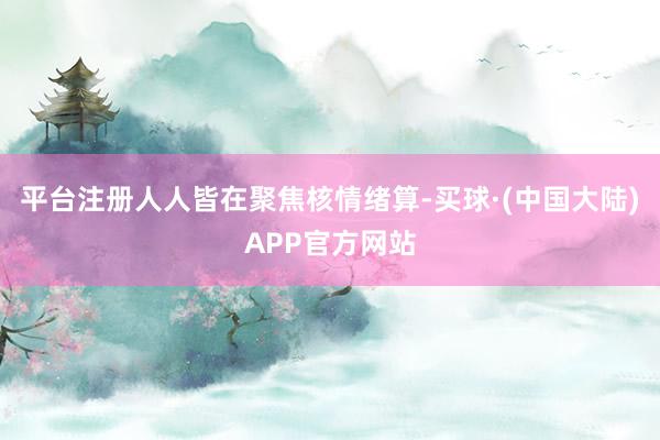 平台注册人人皆在聚焦核情绪算-买球·(中国大陆)APP官方网站