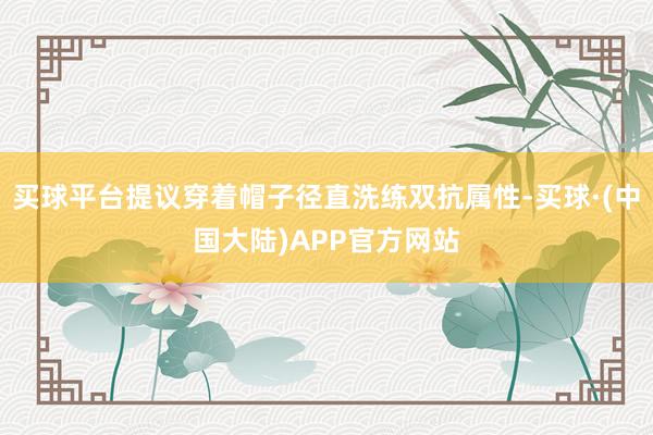 买球平台提议穿着帽子径直洗练双抗属性-买球·(中国大陆)APP官方网站