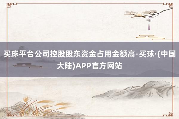 买球平台公司控股股东资金占用金额高-买球·(中国大陆)APP官方网站