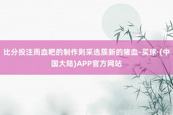 比分投注而血粑的制作则采选簇新的猪血-买球·(中国大陆)APP官方网站
