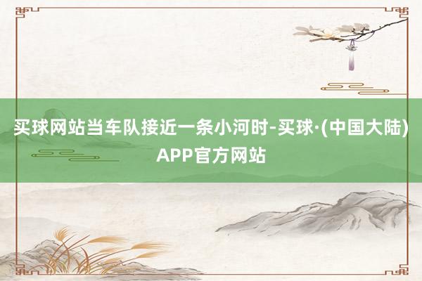 买球网站当车队接近一条小河时-买球·(中国大陆)APP官方网站