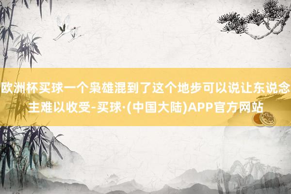 欧洲杯买球一个枭雄混到了这个地步可以说让东说念主难以收受-买球·(中国大陆)APP官方网站