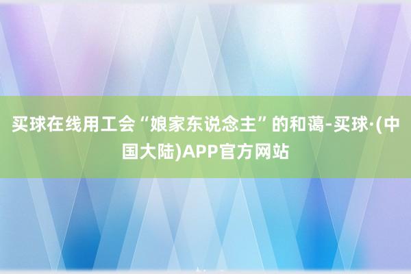 买球在线用工会“娘家东说念主”的和蔼-买球·(中国大陆)APP官方网站