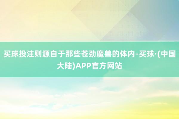 买球投注则源自于那些苍劲魔兽的体内-买球·(中国大陆)APP官方网站
