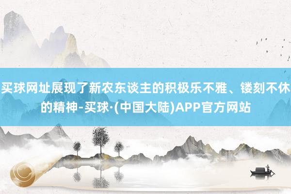 买球网址展现了新农东谈主的积极乐不雅、镂刻不休的精神-买球·(中国大陆)APP官方网站