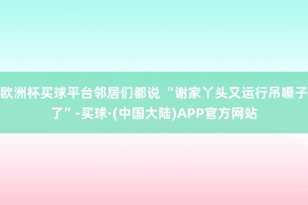 欧洲杯买球平台邻居们都说 “谢家丫头又运行吊嗓子了”-买球·(中国大陆)APP官方网站