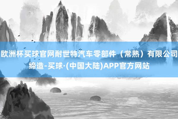 欧洲杯买球官网耐世特汽车零部件（常熟）有限公司缔造-买球·(中国大陆)APP官方网站
